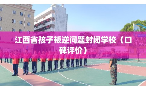 江西省孩子叛逆问题封闭学校（口碑评价）