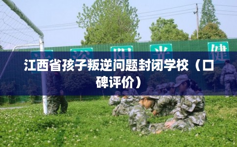 江西省孩子叛逆问题封闭学校（口碑评价）