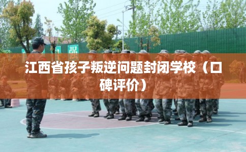 江西省孩子叛逆问题封闭学校（口碑评价）