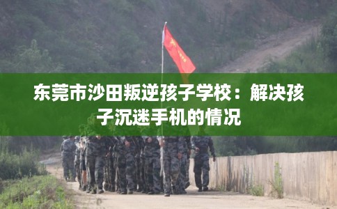 东莞市沙田叛逆孩子学校：解决孩子沉迷手机的情况