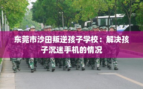 东莞市沙田叛逆孩子学校：解决孩子沉迷手机的情况