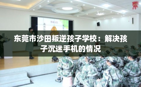 东莞市沙田叛逆孩子学校：解决孩子沉迷手机的情况