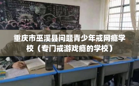 重庆市巫溪县问题青少年戒网瘾学校（专门戒游戏瘾的学校）