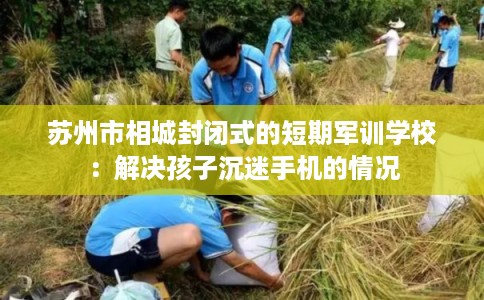 苏州市相城封闭式的短期军训学校：解决孩子沉迷手机的情况