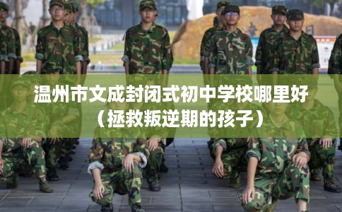 温州市文成封闭式初中学校哪里好（拯救叛逆期的孩子）