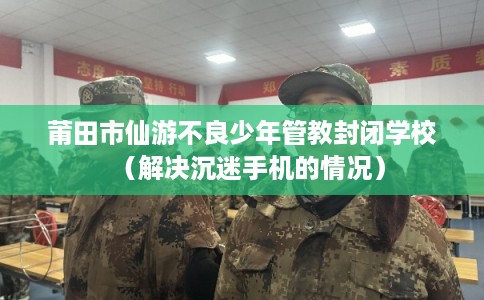 莆田市仙游不良少年管教封闭学校（解决沉迷手机的情况）