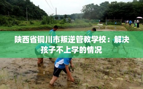 陕西省铜川市叛逆管教学校：解决孩子不上学的情况