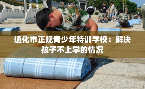 通化市正规青少年特训学校：解决孩子不上学的情况