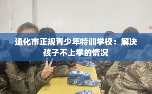 通化市正规青少年特训学校：解决孩子不上学的情况