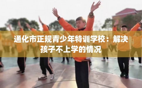 通化市正规青少年特训学校：解决孩子不上学的情况