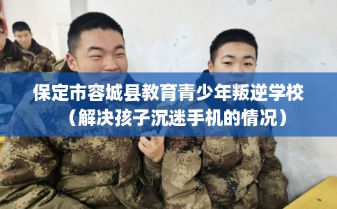 保定市容城县教育青少年叛逆学校（解决孩子沉迷手机的情况）