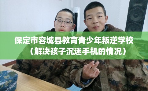 保定市容城县教育青少年叛逆学校（解决孩子沉迷手机的情况）