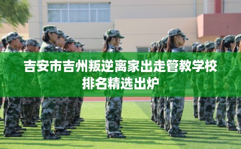 吉安市吉州叛逆离家出走管教学校排名精选出炉