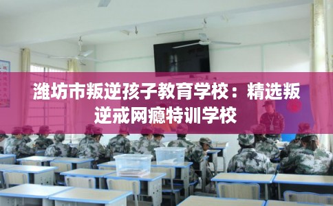潍坊市叛逆孩子教育学校：精选叛逆戒网瘾特训学校