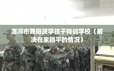 漯河市舞阳厌学孩子特训学校（解决在家躺平的情况）