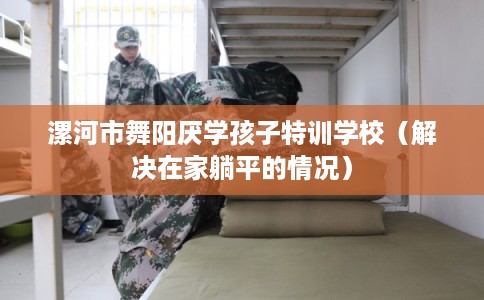 漯河市舞阳厌学孩子特训学校（解决在家躺平的情况）