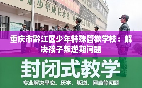 重庆市黔江区少年特殊管教学校：解决孩子叛逆期问题