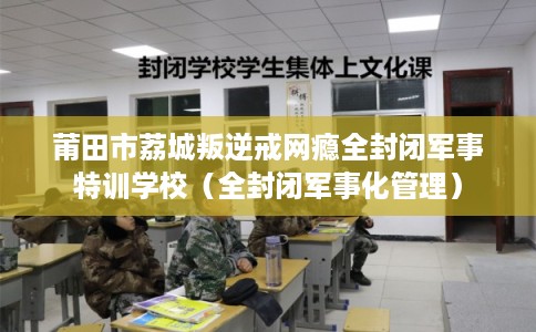 莆田市荔城叛逆戒网瘾全封闭军事特训学校（全封闭军事化管理）
