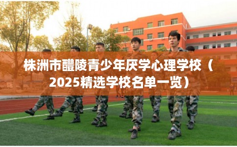 株洲市醴陵青少年厌学心理学校（2025精选学校名单一览）