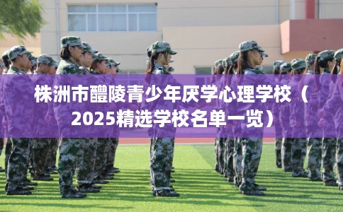 株洲市醴陵青少年厌学心理学校（2025精选学校名单一览）