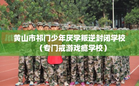 黄山市祁门少年厌学叛逆封闭学校（专门戒游戏瘾学校）