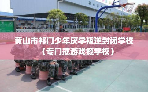 黄山市祁门少年厌学叛逆封闭学校（专门戒游戏瘾学校）