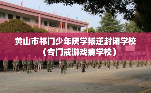 黄山市祁门少年厌学叛逆封闭学校（专门戒游戏瘾学校）