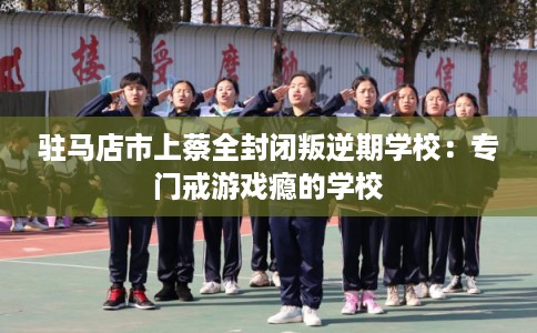 驻马店市上蔡全封闭叛逆期学校：专门戒游戏瘾的学校