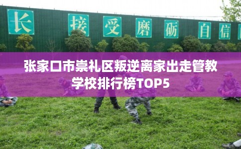 张家口市崇礼区叛逆离家出走管教学校排行榜TOP5
