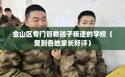 金山区专门管教孩子叛逆的学校（受到各地家长好评）