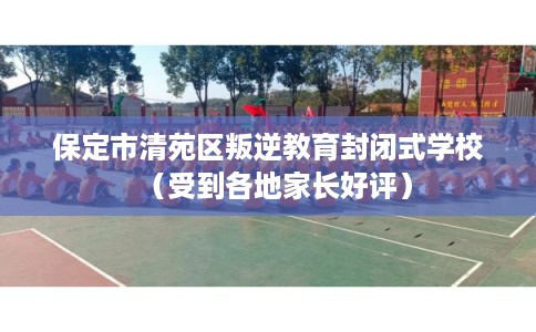 保定市清苑区叛逆教育封闭式学校（受到各地家长好评）