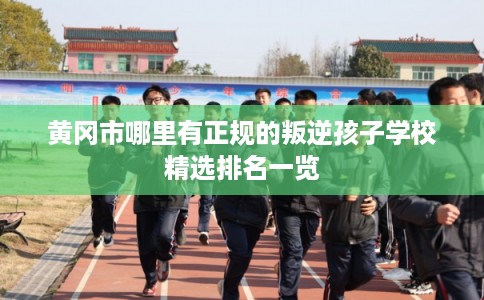 黄冈市哪里有正规的叛逆孩子学校精选排名一览