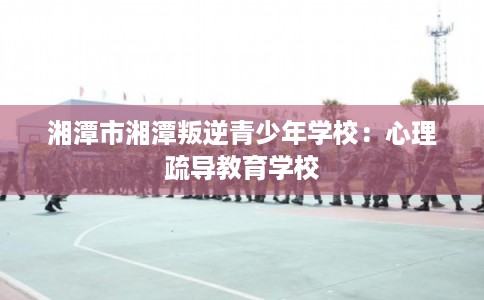 湘潭市湘潭叛逆青少年学校：心理疏导教育学校