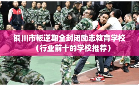 铜川市叛逆期全封闭励志教育学校（行业前十的学校推荐）