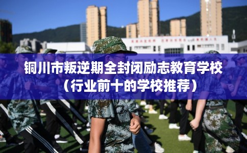 铜川市叛逆期全封闭励志教育学校（行业前十的学校推荐）