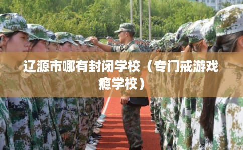 辽源市哪有封闭学校（专门戒游戏瘾学校）