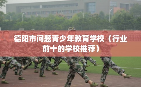 德阳市问题青少年教育学校（行业前十的学校推荐）