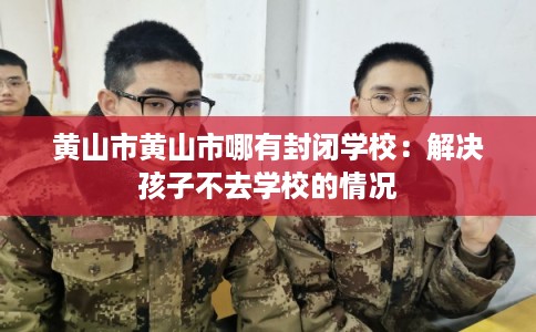 黄山市黄山市哪有封闭学校：解决孩子不去学校的情况