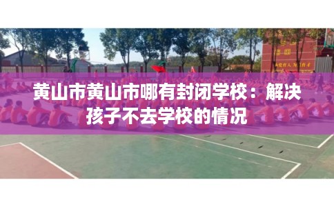 黄山市黄山市哪有封闭学校：解决孩子不去学校的情况