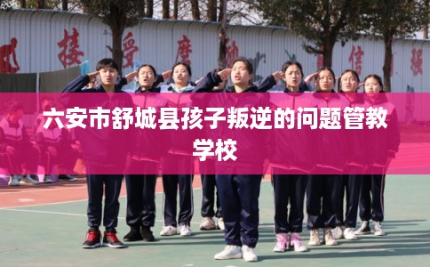 六安市舒城县孩子叛逆的问题管教学校