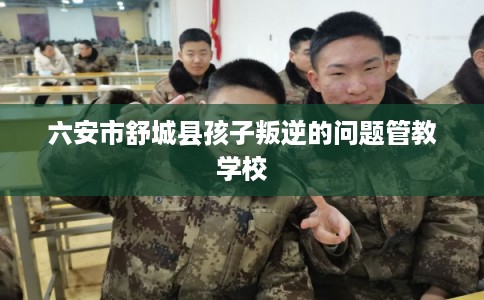 六安市舒城县孩子叛逆的问题管教学校