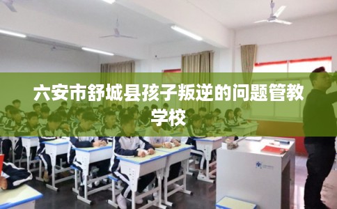 六安市舒城县孩子叛逆的问题管教学校