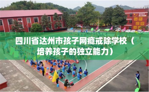 四川省达州市孩子网瘾戒除学校（培养孩子的独立能力）
