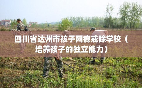 四川省达州市孩子网瘾戒除学校（培养孩子的独立能力）