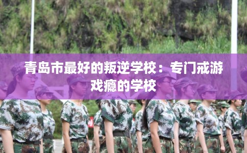 青岛市最好的叛逆学校：专门戒游戏瘾的学校