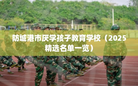 防城港市厌学孩子教育学校（2025精选名单一览）
