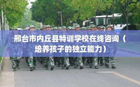 邢台市内丘县特训学校在线咨询（培养孩子的独立能力）