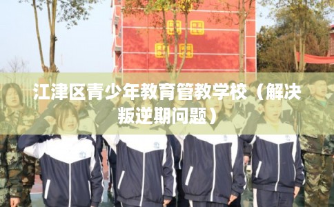 江津区青少年教育管教学校（解决叛逆期问题）