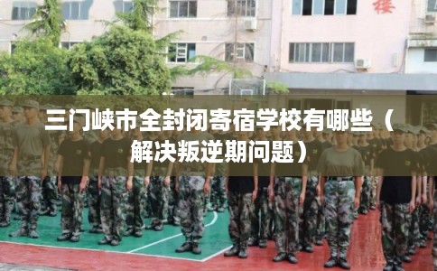 三门峡市全封闭寄宿学校有哪些（解决叛逆期问题）