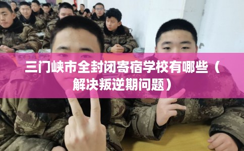 三门峡市全封闭寄宿学校有哪些（解决叛逆期问题）